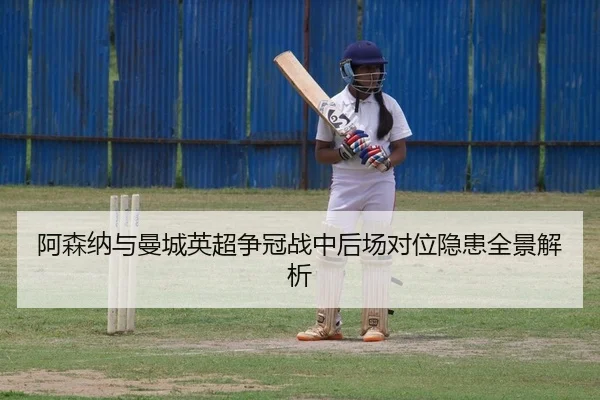 阿森纳与曼城英超争冠战中后场对位隐患全景解析